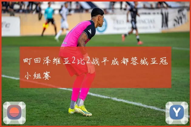 町田泽维亚2比2战平成都蓉城亚冠小组赛