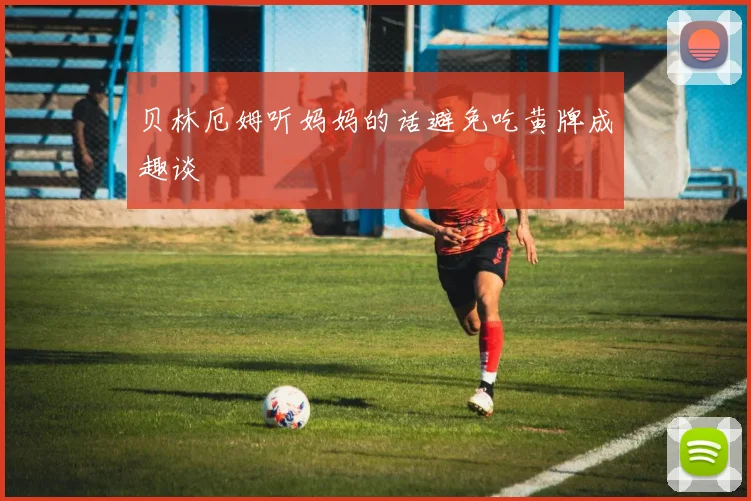 贝林厄姆听妈妈的话避免吃黄牌成趣谈