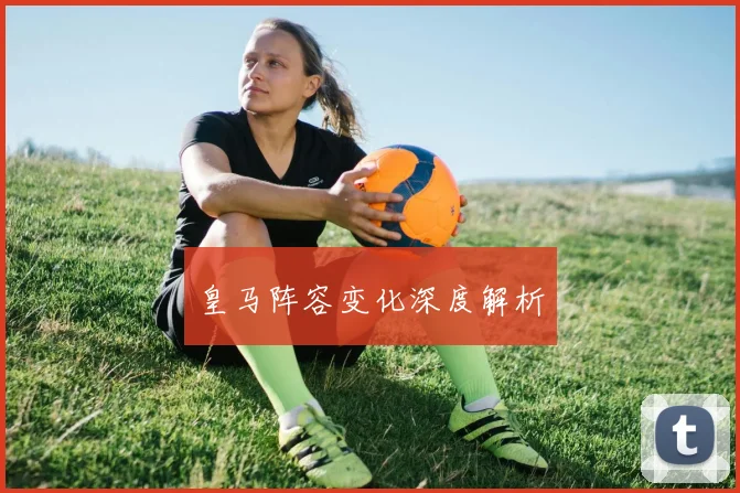 皇马阵容变化深度解析