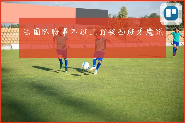 法国队盼事不过三打破西班牙魔咒