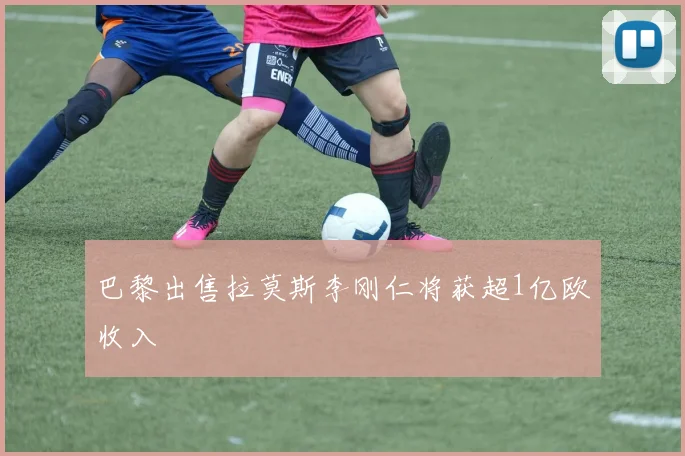 巴黎出售拉莫斯李刚仁将获超1亿欧收入